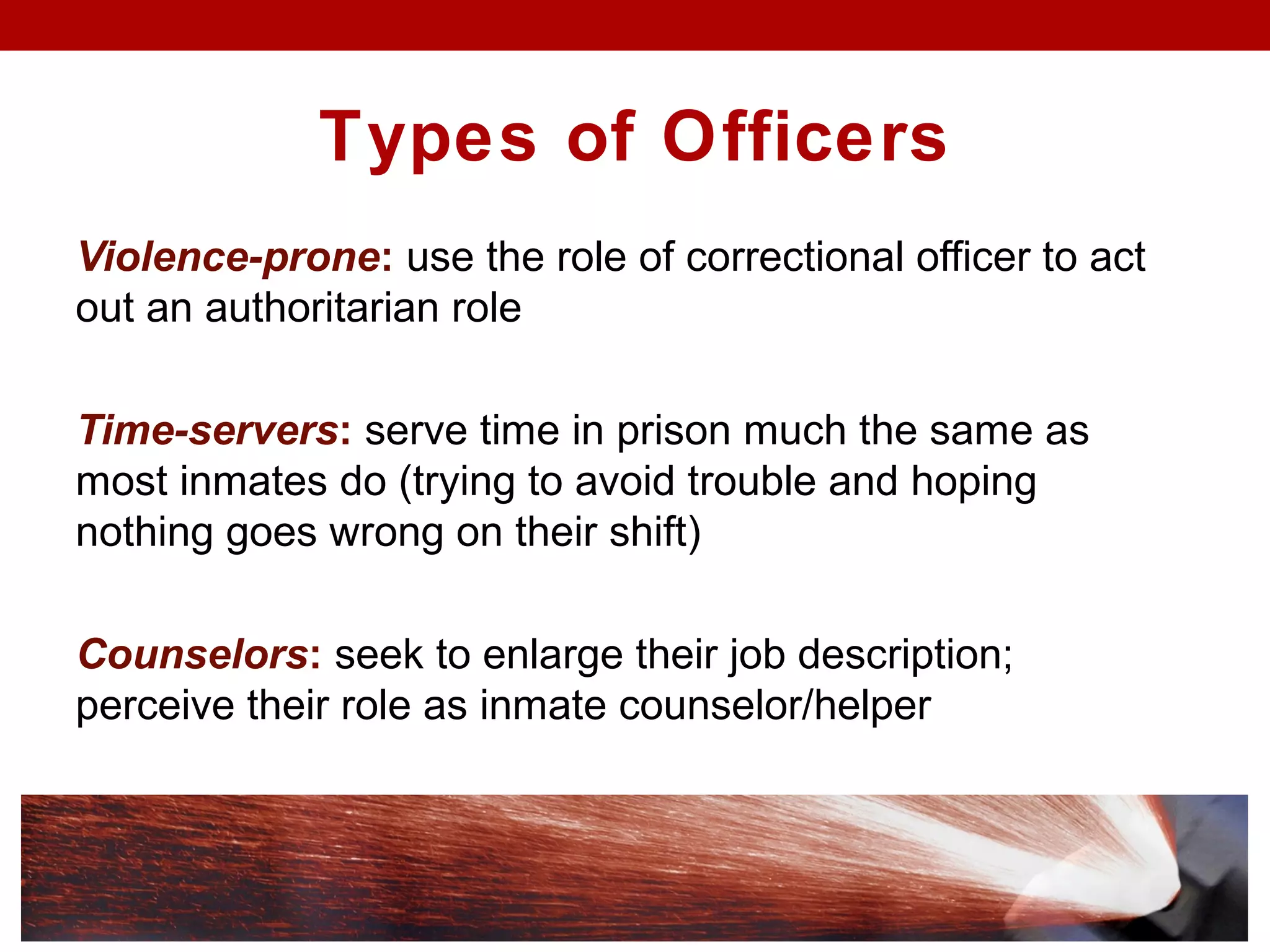Types of Officers
Violence-prone: use the role of correctional officer to act
out an authoritarian role
Time-servers: serve time in prison much the same as
most inmates do (trying to avoid trouble and hoping
nothing goes wrong on their shift)
Counselors: seek to enlarge their job description;
perceive their role as inmate counselor/helper
 