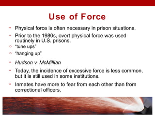 Use of Force
• Physical force is often necessary in prison situations.
• Prior to the 1980s, overt physical force was used
routinely in U.S. prisons.
o “tune ups”
o “hanging up”
• Hudson v. McMillian
• Today, the incidence of excessive force is less common,
but it is still used in some institutions.
• Inmates have more to fear from each other than from
correctional officers.
 