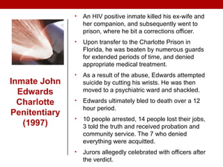 • An HIV positive inmate killed his ex-wife and
her companion, and subsequently went to
prison, where he bit a corrections officer.
• Upon transfer to the Charlotte Prison in
Florida, he was beaten by numerous guards
for extended periods of time, and denied
appropriate medical treatment.
• As a result of the abuse, Edwards attempted
suicide by cutting his wrists. He was then
moved to a psychiatric ward and shackled.
• Edwards ultimately bled to death over a 12
hour period.
• 10 people arrested, 14 people lost their jobs,
3 told the truth and received probation and
community service. The 7 who denied
everything were acquitted.
• Jurors allegedly celebrated with officers after
the verdict.
Inmate John
Edwards
Charlotte
Penitentiary
(1997)
 
