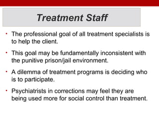 Treatment Staff
• The professional goal of all treatment specialists is
to help the client.
• This goal may be fundamentally inconsistent with
the punitive prison/jail environment.
• A dilemma of treatment programs is deciding who
is to participate.
• Psychiatrists in corrections may feel they are
being used more for social control than treatment.
 