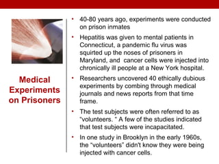 Medical
Experiments
on Prisoners
• 40-80 years ago, experiments were conducted
on prison inmates
• Hepatitis was given to mental patients in
Connecticut, a pandemic flu virus was
squirted up the noses of prisoners in
Maryland, and cancer cells were injected into
chronically ill people at a New York hospital.
• Researchers uncovered 40 ethically dubious
experiments by combing through medical
journals and news reports from that time
frame.
• The test subjects were often referred to as
“volunteers. “ A few of the studies indicated
that test subjects were incapacitated.
• In one study in Brooklyn in the early 1960s,
the “volunteers” didn't know they were being
injected with cancer cells.
 