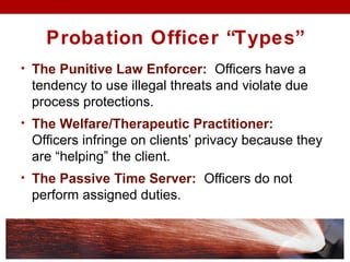 Probation Officer “Types”
• The Punitive Law Enforcer: Officers have a
tendency to use illegal threats and violate due
process protections.
• The Welfare/Therapeutic Practitioner:
Officers infringe on clients’ privacy because they
are “helping” the client.
• The Passive Time Server: Officers do not
perform assigned duties.
 