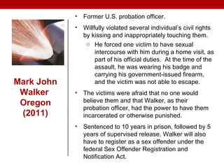 Mark John
Walker
Oregon
(2011)
• Former U.S. probation officer.
• Willfully violated several individual’s civil rights
by kissing and inappropriately touching them.
o He forced one victim to have sexual
intercourse with him during a home visit, as
part of his official duties. At the time of the
assault, he was wearing his badge and
carrying his government-issued firearm,
and the victim was not able to escape.
• The victims were afraid that no one would
believe them and that Walker, as their
probation officer, had the power to have them
incarcerated or otherwise punished.
• Sentenced to 10 years in prison, followed by 5
years of supervised release. Walker will also
have to register as a sex offender under the
federal Sex Offender Registration and
Notification Act.
 