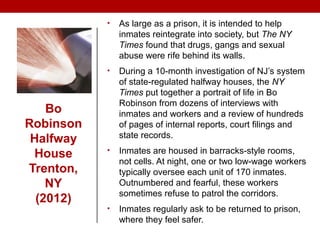 Bo
Robinson
Halfway
House
Trenton,
NY
(2012)
• As large as a prison, it is intended to help
inmates reintegrate into society, but The NY
Times found that drugs, gangs and sexual
abuse were rife behind its walls.
• During a 10-month investigation of NJ’s system
of state-regulated halfway houses, the NY
Times put together a portrait of life in Bo
Robinson from dozens of interviews with
inmates and workers and a review of hundreds
of pages of internal reports, court filings and
state records.
• Inmates are housed in barracks-style rooms,
not cells. At night, one or two low-wage workers
typically oversee each unit of 170 inmates.
Outnumbered and fearful, these workers
sometimes refuse to patrol the corridors.
• Inmates regularly ask to be returned to prison,
where they feel safer.
 