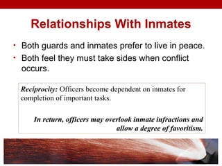 Relationships With Inmates
• Both guards and inmates prefer to live in peace.
• Both feel they must take sides when conflict
occurs.
Reciprocity: Officers become dependent on inmates for
completion of important tasks.
In return, officers may overlook inmate infractions and
allow a degree of favoritism.
 