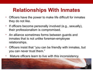 Relationships With Inmates
• Officers have the power to make life difficult for inmates
they do not like.
• If officers become personally involved (e.g., sexually),
their professionalism is compromised.
• An alliance sometimes forms between guards and
inmates that is not unlike foreman-employee
relationships.
• Officers insist that “you can be friendly with inmates, but
you can never trust them.”
• Mature officers learn to live with this inconsistency.
 