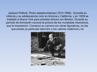 Jackson Pollock; Pintor estadounidense (1912-1956) . Durante su
infancia y su adolescencia vivió en Arizona y California, y en 1929 se
trasladó a Nueva York para estudiar pintura con Benton. Durante su
período de formación conoció la pintura de los muralistas mexicanos,
que le impresionó. Comenzó su carrera con obras figurativas, en las
que presta ya particular atención a los valores matéricos y el
cromatismo.
 