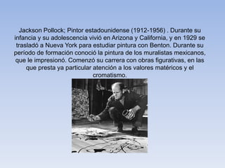 Jackson Pollock; Pintor estadounidense (1912-1956) . Durante su
infancia y su adolescencia vivió en Arizona y California, y en 1929 se
trasladó a Nueva York para estudiar pintura con Benton. Durante su
período de formación conoció la pintura de los muralistas mexicanos,
que le impresionó. Comenzó su carrera con obras figurativas, en las
que presta ya particular atención a los valores matéricos y el
cromatismo.
 