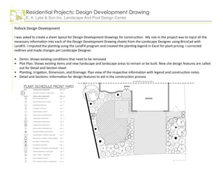 Pollock Design Development
I was asked to create a sheet layout for Design Development Drawings for construction. My role in the project was to input all the
necessary information into each of the Design Development Drawing sheets from the Landscape Designer using BricsCad with
LandFX. I imputed the planting using the LandFX program and created the planting legend in Excel for plant pricing. I corrected
redlines and made changes per Landscape Designer.
Demo: Shows existing conditions that need to be removed
Plot Plan: Shows existing items and new hardscape and landscape areas to remain or be built. New site design features are called
out for Detail and Section sheet
Planting, Irrigation, Dimension, and Drainage: Plan view of the respective information with legend and construction notes
Detail and Sections: Information for design features to aid in the construction process
•
•
•
•
Residential Projects: Design Development Drawing
E. A. Lyke & Son Inc. Landscape And Pool Design Center
 