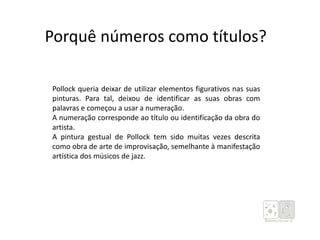 Porquê números como títulos?
Pollock queria deixar de utilizar elementos figurativos nas suas
pinturas. Para tal, deixou de identificar as suas obras com
palavras e começou a usar a numeração.
A numeração corresponde ao título ou identificação da obra do
artista.
A pintura gestual de Pollock tem sido muitas vezes descrita
como obra de arte de improvisação, semelhante à manifestação
artística dos músicos de jazz.
 