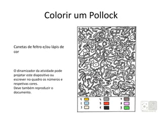 Colorir um Pollock
Fotocópias da imagem (anexo)
Canetas de feltro e/ou lápis de
cor
O dinamizador da atividade pode
projetar este diapositivo ou
escrever no quadro os números e
respetivas cores.
Deve também reproduzir o
documento.
 