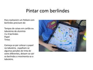 Pintar com berlindes
Para realizarem um Pollock com
berlindes precisam de:
Tampas de caixas em cartão ou
tabuleiros de alumínio
3 a 4 berlindes
Papel
Tintas
Começa-se por colocar o papel
no tabuleiro, espalham-se
algumas porções de tinta de
cores diferentes, deixam-se cair
os berlindes e movimenta-se o
tabuleiro.
 