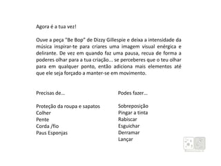 Agora é a tua vez!
Ouve a peça "Be Bop” de Dizzy Gillespie e deixa a intensidade da
música inspirar-te para criares uma imagem visual enérgica e
delirante. De vez em quando faz uma pausa, recua de forma a
poderes olhar para a tua criação... se perceberes que o teu olhar
para em qualquer ponto, então adiciona mais elementos até
que ele seja forçado a manter-se em movimento.
Precisas de… Podes fazer…
Proteção da roupa e sapatos
Colher
Pente
Corda /fio
Paus Esponjas
Sobreposição
Pingar a tinta
Rabiscar
Esguichar
Derramar
Lançar
 