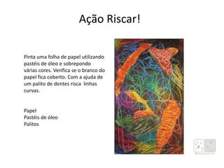 Pinta uma folha de papel utilizando
pastéis de óleo e sobrepondo
várias cores. Verifica se o branco do
papel fica coberto. Com a ajuda de
um palito de dentes risca linhas
curvas.
Papel
Pastéis de óleo
Palitos
Ação Riscar!
 