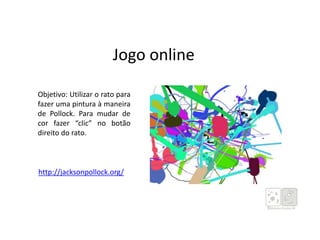 Jogo online
http://jacksonpollock.org/
Objetivo: Utilizar o rato para
fazer uma pintura à maneira
de Pollock. Para mudar de
cor fazer “clic” no botão
direito do rato.
 
