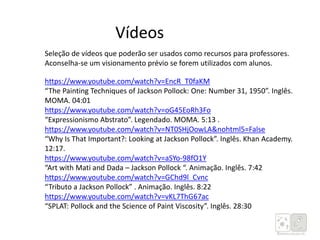 https://www.youtube.com/watch?v=EncR_T0faKM
“The Painting Techniques of Jackson Pollock: One: Number 31, 1950”. Inglês.
MOMA. 04:01
https://www.youtube.com/watch?v=oG45EoRh3Fo
“Expressionismo Abstrato”. Legendado. MOMA. 5:13 .
https://www.youtube.com/watch?v=NT0SHjOowLA&nohtml5=False
“Why Is That Important?: Looking at Jackson Pollock”. Inglês. Khan Academy.
12:17.
https://www.youtube.com/watch?v=aSYo-98fO1Y
“Art with Mati and Dada – Jackson Pollock “. Animação. Inglês. 7:42
https://www.youtube.com/watch?v=GChd9l_Cvnc
“Tributo a Jackson Pollock” . Animação. Inglês. 8:22
https://www.youtube.com/watch?v=vKL7ThG67ac
“SPLAT: Pollock and the Science of Paint Viscosity”. Inglês. 28:30
Vídeos
Seleção de vídeos que poderão ser usados como recursos para professores.
Aconselha-se um visionamento prévio se forem utilizados com alunos.
 