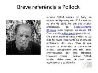 Breve referência a Pollock
Jackson Pollock nasceu em Cody, no
estado de Wyoming em 1912 e morreu
no ano de 1956. Foi um dos artistas
americanos, do Expressionismo
Abstrato, mais originais do século XX.
Criou o estilo action paint (gestualismo).
Era o mais novo de cinco irmãos. A sua
mãe foi muito importante na orientação
profissional dos seus filhos já que
sempre os encorajou a tornarem-se
artistas conseguindo que três deles
enveredassem por essa profissão.
Enquanto crescia , Jackson Pollock
mudou várias vezes de terra para
acompanhar a sua família.
 