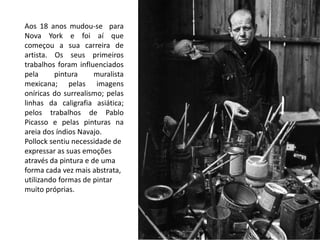 Aos 18 anos mudou-se para
Nova York e foi aí que
começou a sua carreira de
artista. Os seus primeiros
trabalhos foram influenciados
pela pintura muralista
mexicana; pelas imagens
oníricas do surrealismo; pelas
linhas da caligrafia asiática;
pelos trabalhos de Pablo
Picasso e pelas pinturas na
areia dos índios Navajo.
Pollock sentiu necessidade de
expressar as suas emoções
através da pintura e de uma
forma cada vez mais abstrata,
utilizando formas de pintar
muito próprias.
 