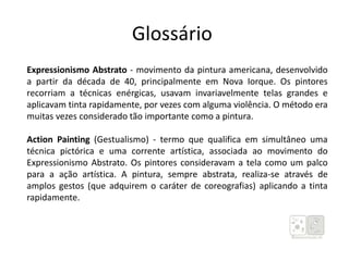 Glossário
Expressionismo Abstrato - movimento da pintura americana, desenvolvido
a partir da década de 40, principalmente em Nova Iorque. Os pintores
recorriam a técnicas enérgicas, usavam invariavelmente telas grandes e
aplicavam tinta rapidamente, por vezes com alguma violência. O método era
muitas vezes considerado tão importante como a pintura.
Action Painting (Gestualismo) - termo que qualifica em simultâneo uma
técnica pictórica e uma corrente artística, associada ao movimento do
Expressionismo Abstrato. Os pintores consideravam a tela como um palco
para a ação artística. A pintura, sempre abstrata, realiza-se através de
amplos gestos (que adquirem o caráter de coreografias) aplicando a tinta
rapidamente.
 