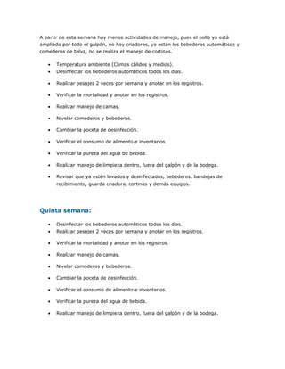 A partir de esta semana hay menos actividades de manejo, pues el pollo ya está
ampliado por todo el galpón, no hay criadoras, ya están los bebederos automáticos y
comederos de tolva, no se realiza el manejo de cortinas.
• Temperatura ambiente (Climas cálidos y medios).
• Desinfectar los bebederos automáticos todos los días.
• Realizar pesajes 2 veces por semana y anotar en los registros.
• Verificar la mortalidad y anotar en los registros.
• Realizar manejo de camas.
• Nivelar comederos y bebederos.
• Cambiar la poceta de desinfección.
• Verificar el consumo de alimento e inventarios.
• Verificar la pureza del agua de bebida.
• Realizar manejo de limpieza dentro, fuera del galpón y de la bodega.
• Revisar que ya estén lavados y desinfectados, bebederos, bandejas de
recibimiento, guarda criadora, cortinas y demás equipos.
Quinta semana:
• Desinfectar los bebederos automáticos todos los días.
• Realizar pesajes 2 veces por semana y anotar en los registros.
• Verificar la mortalidad y anotar en los registros.
• Realizar manejo de camas.
• Nivelar comederos y bebederos.
• Cambiar la poceta de desinfección.
• Verificar el consumo de alimento e inventarios.
• Verificar la pureza del agua de bebida.
• Realizar manejo de limpieza dentro, fuera del galpón y de la bodega.
 