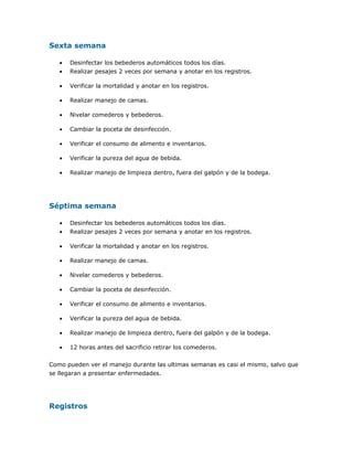 Sexta semana
• Desinfectar los bebederos automáticos todos los días.
• Realizar pesajes 2 veces por semana y anotar en los registros.
• Verificar la mortalidad y anotar en los registros.
• Realizar manejo de camas.
• Nivelar comederos y bebederos.
• Cambiar la poceta de desinfección.
• Verificar el consumo de alimento e inventarios.
• Verificar la pureza del agua de bebida.
• Realizar manejo de limpieza dentro, fuera del galpón y de la bodega.
Séptima semana
• Desinfectar los bebederos automáticos todos los días.
• Realizar pesajes 2 veces por semana y anotar en los registros.
• Verificar la mortalidad y anotar en los registros.
• Realizar manejo de camas.
• Nivelar comederos y bebederos.
• Cambiar la poceta de desinfección.
• Verificar el consumo de alimento e inventarios.
• Verificar la pureza del agua de bebida.
• Realizar manejo de limpieza dentro, fuera del galpón y de la bodega.
• 12 horas antes del sacrificio retirar los comederos.
Como pueden ver el manejo durante las ultimas semanas es casi el mismo, salvo que
se llegaran a presentar enfermedades.
Registros
 