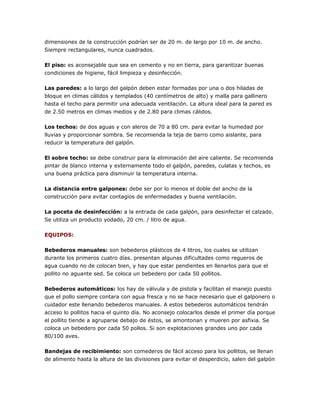 dimensiones de la construcción podrían ser de 20 m. de largo por 10 m. de ancho.
Siempre rectangulares, nunca cuadrados.
El piso: es aconsejable que sea en cemento y no en tierra, para garantizar buenas
condiciones de higiene, fácil limpieza y desinfección.
Las paredes: a lo largo del galpón deben estar formadas por una o dos hiladas de
bloque en climas cálidos y templados (40 centímetros de alto) y malla para gallinero
hasta el techo para permitir una adecuada ventilación. La altura ideal para la pared es
de 2.50 metros en climas medios y de 2.80 para climas cálidos.
Los techos: de dos aguas y con aleros de 70 a 80 cm. para evitar la humedad por
lluvias y proporcionar sombra. Se recomienda la teja de barro como aislante, para
reducir la temperatura del galpón.
El sobre techo: se debe construir para la eliminación del aire caliente. Se recomienda
pintar de blanco interna y externamente todo el galpón, paredes, culatas y techos, es
una buena práctica para disminuir la temperatura interna.
La distancia entre galpones: debe ser por lo menos el doble del ancho de la
construcción para evitar contagios de enfermedades y buena ventilación.
La poceta de desinfección: a la entrada de cada galpón, para desinfectar el calzado.
Se utiliza un producto yodado, 20 cm. / litro de agua.
EQUIPOS:
Bebederos manuales: son bebederos plásticos de 4 litros, los cuales se utilizan
durante los primeros cuatro días. presentan algunas dificultades como regueros de
agua cuando no de colocan bien, y hay que estar pendientes en llenarlos para que el
pollito no aguante sed. Se coloca un bebedero por cada 50 pollitos.
Bebederos automáticos: los hay de válvula y de pistola y facilitan el manejo puesto
que el pollo siempre contara con agua fresca y no se hace necesario que el galponero o
cuidador este llenando bebederos manuales. A estos bebederos automáticos tendrán
acceso lo pollitos hacia el quinto día. No aconsejo colocarlos desde el primer día porque
el pollito tiende a agruparse debajo de éstos, se amontonan y mueren por asfixia. Se
coloca un bebedero por cada 50 pollos. Si son explotaciones grandes uno por cada
80/100 aves.
Bandejas de recibimiento: son comederos de fácil acceso para los pollitos, se llenan
de alimento hasta la altura de las divisiones para evitar el desperdicio, salen del galpón
 