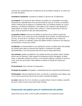 al quinto día, cambiándolas por los platones de los comederos tubulares. se utiliza una
por cada 50 pollitos.
Comederos Tubulares: comederos en plástico o aluminio de 10 kilogramos.
La Criadora: es la fuente de calor artificial, los pollitos son susceptibles a las bajas
temperaturas, especialmente en los primeros días de vida, por lo tanto, es necesario
utilizar criadoras que le aseguren un ambiente tibio, las criadoras pueden ser a gas o
eléctricas. Las eléctricas abastecen a 250 pollitos y las criadoras a gas abastecen a
1000 pollitos. la criador se coloca más o menos a 1 metro de altura de la cama (el
piso), varia de acuerdo al calor que está proporcione.
La guarda criadora: evita que los pollitos se aparten de la criadora durante los
primeros días, es un circulo que se hace alrededor de la criadora, se utiliza lamina de
zinc liso, de unos 50 cm. de altura, el circulo para 700 pollos es de 4 metros de
diámetro, ¿porqué no cuadrado? porque los pollitos tienden a situarse en las esquinas,
se amontonan y mueren por asfixia.
La báscula: es imprescindible en una explotación avícola, se deben hacer dos pesajes
por semana para saber la evolución del engorde y compararlo con tablas
preestablecidas y con otros buenos lotes de los que se tenga experiencia.
Las cortinas: pueden ser plásticas o de costales de fibra (se pueden utilizar costales
donde viene el alimento). Estas regulan la temperatura dentro del galpón, se debe
hacer un adecuado manejo de cortinas, si es necesario bajarlas y subirlas 10 veces en
el día, pues hay que hacerlo. Más adelante se explica el manejo de cortinas por
semana.
El termómetro: Para controlar la temperatura.
El equipo de espalda: (fumigadora, motobomba) para las respectivas desinfecciones.
El flameador: útil para desinfección física, se trata de un dispositivo que trabaja a gas
con el cual se quema (por decirlo así) los pisos y paredes del galpón.
La cama: debe ser de 10 cm. de altura, se puede utilizar viruta de madera, cascarilla
de arroz o café, la cama nunca podrá estar húmeda.
Preparación del galpón para el recibimiento del pollito:
Suponiendo que ya salió un lote de pollos procedemos a los siguientes pasos:
 