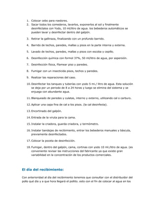 1. Colocar cebo para roedores.
2. Sacar todos los comederos, lavarlos, exponerlos al sol y finalmente
desinféctalos con Yodo, 10 ml/litro de agua. los bebederos automáticos se
pueden lavar y desinfectar dentro del galpón.
3. Retirar la gallinaza, finalizando con un profundo barrido.
4. Barrido de techos, paredes, mallas y pisos en la parte interna y externa.
5. Lavado de techos, paredes, mallas y pisos con escoba y cepillo.
6. Desinfección química con formol 37%, 50 ml/litro de agua, por aspersión.
7. Desinfección física, Flamear piso y paredes.
8. Fumigar con un insecticida pisos, techos y paredes.
9. Realizar las reparaciones del caso.
10. Desinfectar los tanques y tuberías con yodo 5 mi./ litro de agua. Esta solución
se deja por un periodo de 8 a 24 horas y luego se elimina del sistema y se
enjuaga con abundante agua.
11. Blanqueado de paredes y culatas, interno y externo, utilizando cal o carburo.
12. Aplicar una capa fina de cal a los pisos. (la cal desinfecta).
13. Encortinado del galpón.
14. Entrada de la viruta para la cama.
15. Instalar la criadora, guarda criadora, y termómetro.
16. Instalar bandejas de recibimiento, entrar los bebederos manuales y báscula,
previamente desinfectados.
17. Colocar la poceta de desinfección.
18. Fumigar, dentro del galpón, cama, cortinas con yodo 10 ml./litro de agua. (es
conveniente revisar las instrucciones del fabricante ya que existe gran
variabilidad en la concentración de los productos comerciales.
El día del recibimiento:
Con anterioridad al día del recibimiento tenemos que consultar con el distribuidor del
pollo qué día y a que hora llegará el pollito. esto con el fin de colocar al agua en los
 