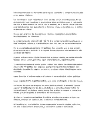 bebederos manuales una hora antes de la llegada y controlar la temperatura adecuada
en las guarda criadoras.
Los bebederos se lavan y desinfectan todos los días, con un producto yodado. No se
desinfecta con yodo cuando se va a administrar algún antibiótico, pues el yodo puede
inactivar el medicamento, tan solo se lava el bebedero. En lo posible colocar una base
para los bebederos, para que estos no se llenen de viruta, no tan altos pues lo pollitos
no alcanzarían a beber.
El agua para el primer día debe contener vitaminas (electrolitos), siguiendo las
recomendaciones del fabricante.
La temperatura debe estar entre 30 y 32 ºC. Si la temperatura está muy alta, pues se
hace manejo de cortinas, y si la temperatura está muy baja, se enciende la criadora.
Por lo general cada caja contiene 100 pollitos y 2 de sobrante, y en la caja también
dice si son machos o hembras. Si se dispone de dos galpones o más las hembras irán
aparte de los machos.
El pollito se cuenta antes colocarlos dentro de la guarda criadora, se cuenta dentro de
las cajas en que vienen, por si hay algún error al contarlos, repetir la cuenta.
Ya habíamos anotado que en una guarda criadora de 4 metros de diámetro se pueden
alojar hasta 700 pollitos, pero se puede guiar por la siguiente recomendación para
densidades de población mayores o menores: en climas cálidos 40 pollitos por metro
cuadrado.
Luego de contar el pollo se anota en el registro el numero total de politos recibidos.
Luego se pesa el 10% de pollitos recibidos y se anota en el registro el peso de llegada.
A la hora o dos horas de la llegada del pollito se les suministra el alimento, ¿porqué
esperar? El pollito al primer día de nacido todavía se alimenta del saco vitelino (la
yema del huevo), por lo tanto es preciso que éste se absorba pues de lo contrario se
infecta, y muere el pollito. el alimento es del tipo iniciación.
Se observa con detenimiento el lote de pollitos, aquellos que no estén activos, con
defectos, ombligos sin cicatrizar, etc. se sacrifican inmediatamente.
Al los pollitos hay que hablarles, golpear suavemente la guarda criadora, palmotear,
con esto se acostumbran a los ruidos, y observamos cuales no son activos.
 