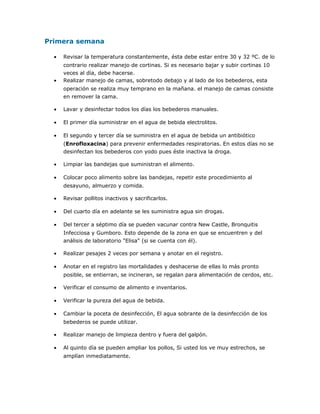 Primera semana
• Revisar la temperatura constantemente, ésta debe estar entre 30 y 32 ºC. de lo
contrario realizar manejo de cortinas. Si es necesario bajar y subir cortinas 10
veces al día, debe hacerse.
• Realizar manejo de camas, sobretodo debajo y al lado de los bebederos, esta
operación se realiza muy temprano en la mañana. el manejo de camas consiste
en remover la cama.
• Lavar y desinfectar todos los días los bebederos manuales.
• El primer día suministrar en el agua de bebida electrolitos.
• El segundo y tercer día se suministra en el agua de bebida un antibiótico
(Enrofloxacina) para prevenir enfermedades respiratorias. En estos días no se
desinfectan los bebederos con yodo pues éste inactiva la droga.
• Limpiar las bandejas que suministran el alimento.
• Colocar poco alimento sobre las bandejas, repetir este procedimiento al
desayuno, almuerzo y comida.
• Revisar pollitos inactivos y sacrificarlos.
• Del cuarto día en adelante se les suministra agua sin drogas.
• Del tercer a séptimo día se pueden vacunar contra New Castle, Bronquitis
Infecciosa y Gumboro. Esto depende de la zona en que se encuentren y del
análisis de laboratorio "Elisa" (si se cuenta con él).
• Realizar pesajes 2 veces por semana y anotar en el registro.
• Anotar en el registro las mortalidades y deshacerse de ellas lo más pronto
posible, se entierran, se incineran, se regalan para alimentación de cerdos, etc.
• Verificar el consumo de alimento e inventarios.
• Verificar la pureza del agua de bebida.
• Cambiar la poceta de desinfección, El agua sobrante de la desinfección de los
bebederos se puede utilizar.
• Realizar manejo de limpieza dentro y fuera del galpón.
• Al quinto día se pueden ampliar los pollos, Si usted los ve muy estrechos, se
amplían inmediatamente.
 