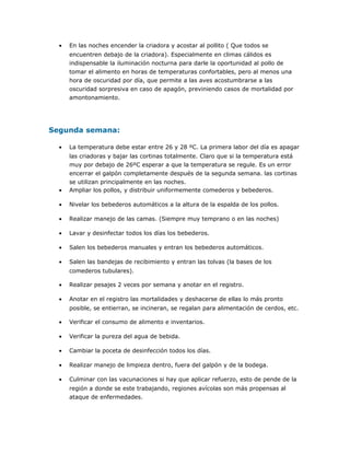 • En las noches encender la criadora y acostar al pollito ( Que todos se
encuentren debajo de la criadora). Especialmente en climas cálidos es
indispensable la iluminación nocturna para darle la oportunidad al pollo de
tomar el alimento en horas de temperaturas confortables, pero al menos una
hora de oscuridad por día, que permite a las aves acostumbrarse a las
oscuridad sorpresiva en caso de apagón, previniendo casos de mortalidad por
amontonamiento.
Segunda semana:
• La temperatura debe estar entre 26 y 28 ºC. La primera labor del día es apagar
las criadoras y bajar las cortinas totalmente. Claro que si la temperatura está
muy por debajo de 26ºC esperar a que la temperatura se regule. Es un error
encerrar el galpón completamente después de la segunda semana. las cortinas
se utilizan principalmente en las noches.
• Ampliar los pollos, y distribuir uniformemente comederos y bebederos.
• Nivelar los bebederos automáticos a la altura de la espalda de los pollos.
• Realizar manejo de las camas. (Siempre muy temprano o en las noches)
• Lavar y desinfectar todos los días los bebederos.
• Salen los bebederos manuales y entran los bebederos automáticos.
• Salen las bandejas de recibimiento y entran las tolvas (la bases de los
comederos tubulares).
• Realizar pesajes 2 veces por semana y anotar en el registro.
• Anotar en el registro las mortalidades y deshacerse de ellas lo más pronto
posible, se entierran, se incineran, se regalan para alimentación de cerdos, etc.
• Verificar el consumo de alimento e inventarios.
• Verificar la pureza del agua de bebida.
• Cambiar la poceta de desinfección todos los días.
• Realizar manejo de limpieza dentro, fuera del galpón y de la bodega.
• Culminar con las vacunaciones si hay que aplicar refuerzo, esto de pende de la
región a donde se este trabajando, regiones avícolas son más propensas al
ataque de enfermedades.
 