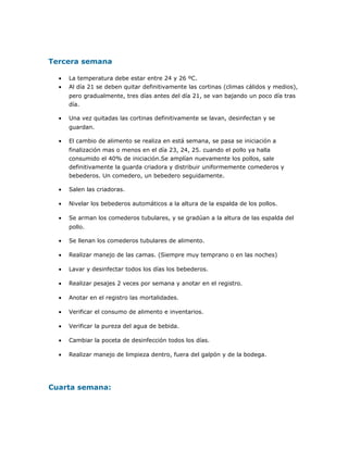 Tercera semana
• La temperatura debe estar entre 24 y 26 ºC.
• Al día 21 se deben quitar definitivamente las cortinas (climas cálidos y medios),
pero gradualmente, tres días antes del día 21, se van bajando un poco día tras
día.
• Una vez quitadas las cortinas definitivamente se lavan, desinfectan y se
guardan.
• El cambio de alimento se realiza en está semana, se pasa se iniciación a
finalización mas o menos en el día 23, 24, 25. cuando el pollo ya halla
consumido el 40% de iniciación.Se amplían nuevamente los pollos, sale
definitivamente la guarda criadora y distribuir uniformemente comederos y
bebederos. Un comedero, un bebedero seguidamente.
• Salen las criadoras.
• Nivelar los bebederos automáticos a la altura de la espalda de los pollos.
• Se arman los comederos tubulares, y se gradúan a la altura de las espalda del
pollo.
• Se llenan los comederos tubulares de alimento.
• Realizar manejo de las camas. (Siempre muy temprano o en las noches)
• Lavar y desinfectar todos los días los bebederos.
• Realizar pesajes 2 veces por semana y anotar en el registro.
• Anotar en el registro las mortalidades.
• Verificar el consumo de alimento e inventarios.
• Verificar la pureza del agua de bebida.
• Cambiar la poceta de desinfección todos los días.
• Realizar manejo de limpieza dentro, fuera del galpón y de la bodega.
Cuarta semana:
 