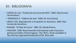 XII.- BIBLIOGRAFIA:
• CASTELLO y Col. "Producción de Carne de Pollo". 2002. Real Escuela
de Avicultura.
• FRANCESCH A. “Gallinas de raza”. 2006. Ed. Arte Avícola.
• ABAD Y COL. Reproducción e Incubación en Avicultura. 2003. Real
Escuela de Avicultura.
• BUXADE. "El Pollo de Carne". 1985. Ed. Mundi-Prensa.
• FAO/OMS. 1999. Recommended international code of practice:
general principles of food hygiene. CAC/ RCP.1. Rome (available at
ftp://ftp.fao.org/codex/standard/en/CXP_001e.pdf).
 