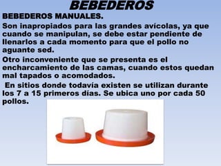 BEBEDEROS 
BEBEDEROS MANUALES. 
Son inapropiados para las grandes avícolas, ya que 
cuando se manipulan, se debe estar pendiente de 
llenarlos a cada momento para que el pollo no 
aguante sed. 
Otro inconveniente que se presenta es el 
encharcamiento de las camas, cuando estos quedan 
mal tapados o acomodados. 
En sitios donde todavía existen se utilizan durante 
los 7 a 15 primeros días. Se ubica uno por cada 50 
pollos. 
 