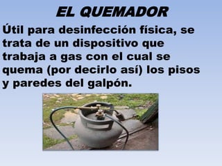 EL QUEMADOR 
Útil para desinfección física, se 
trata de un dispositivo que 
trabaja a gas con el cual se 
quema (por decirlo así) los pisos 
y paredes del galpón. 
 
