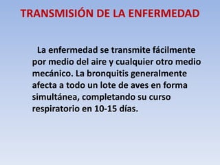 TRANSMISIÓN DE LA ENFERMEDAD 
La enfermedad se transmite fácilmente 
por medio del aire y cualquier otro medio 
mecánico. La bronquitis generalmente 
afecta a todo un lote de aves en forma 
simultánea, completando su curso 
respiratorio en 10-15 días. 
 