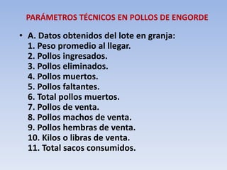 PARÁMETROS TÉCNICOS EN POLLOS DE ENGORDE 
• A. Datos obtenidos del lote en granja: 
1. Peso promedio al llegar. 
2. Pollos ingresados. 
3. Pollos eliminados. 
4. Pollos muertos. 
5. Pollos faltantes. 
6. Total pollos muertos. 
7. Pollos de venta. 
8. Pollos machos de venta. 
9. Pollos hembras de venta. 
10. Kilos o libras de venta. 
11. Total sacos consumidos. 
 