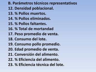 B. Parámetros técnicos representativos 
12. Densidad poblacional. 
13. % Pollos muertos. 
14. % Pollos eliminados. 
15. % Pollos faltantes. 
16. % Total de mortandad 
17. Peso promedio de venta. 
18. Consumo del lote. 
19. Consumo pollo promedio. 
20. Edad promedio de venta. 
21. Conversión del alimento. 
22. % Eficiencia del alimento. 
23. % Eficiencia técnica del lote. 
 