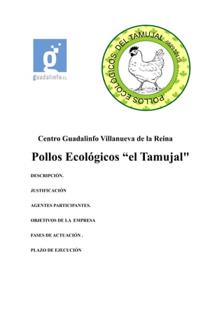 Centro Guadalinfo Villanueva de la Reina
Pollos Ecológicos “el Tamujal"
DESCRIPCIÓN.
JUSTIFICACIÓN
AGENTES PARTICIPANTES.
OBJETIVOS DE LA EMPRESA
FASES DE ACTUACIÓN .
PLAZO DE EJECUCIÓN
 
