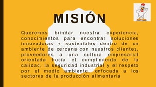 MISIÓN
Queremos brindar nuestra experiencia,
conocimientos para encontrar soluciones
innovadoras y sostenibles dentro de un
ambiente de cercana con nuestros clientes,
proveedores a una cultura empresarial
orientada hacia el cumplimiento de la
calidad, la seguridad industrial y el respeto
por el medio ambiente, enfocada a los
sectores de la producción alimentaria
 
