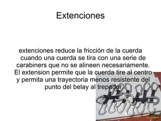 Extenciones extenciones reduce la fricción de la cuerda cuando una cuerda se tira con una serie de carabiners que no se alineen necesariamente. El extension permite que la cuerda tire al centro y permita una trayectoria menos resistente del punto del belay al trepador 
