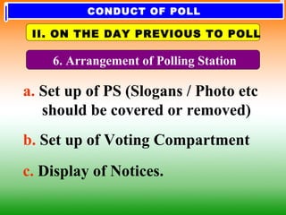 6. Arrangement of Polling Station
a. Set up of PS (Slogans / Photo etc
should be covered or removed)
b. Set up of Voting Compartment
c. Display of Notices.
II. ON THE DAY PREVIOUS TO POLL
CONDUCT OF POLL
 
