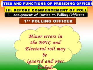 Minor errors in
the EPIC and
Electoral roll may
be
ignored and over
looked.
1ST
POLLING OFFICER
1. Assignment of Duties to Polling Officers
III. BEFORE COMMENCEMENT OF POLL
DUTIES AND FUNCTIONS OF PRESIDING OFFICER
 