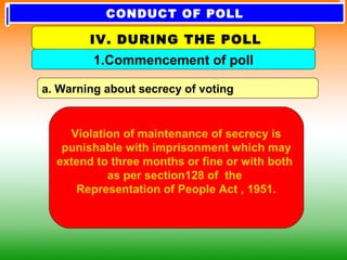 a. Warning about secrecy of voting
1.Commencement of poll
IV. DURING THE POLL
Violation of maintenance of secrecy is
punishable with imprisonment which may
extend to three months or fine or with both
as per section128 of the
Representation of People Act , 1951.
CONDUCT OF POLL
 
