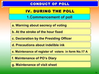 36
c. Declaration by the Presiding Officer
b. At the stroke of the hour fixed
a. Warning about secrecy of voting
d. Precautions about indelible ink
e. Maintenance of register of voters in form No.17 A
f. Maintenance of PO’s Diary
g. Maintenance of visit sheet
1.Commencement of poll
IV. DURING THE POLL
CONDUCT OF POLL
 