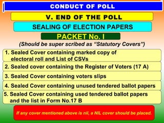 PACKET No. I
(Should be super scribed as “Statutory Covers”)
1. Sealed Cover containing marked copy of
electoral roll and List of CSVs
2. Sealed cover containing the Register of Voters (17 A)
3. Sealed Cover containing voters slips
4. Sealed Cover containing unused tendered ballot papers
5. Sealed Cover containing used tendered ballot papers
and the list in Form No.17 B
If any cover mentioned above is nil, a NIL cover should be placed.
SEALING OF ELECTION PAPERS
V. END OF THE POLL
CONDUCT OF POLL
 