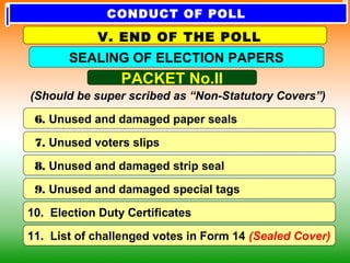 6. Unused and damaged paper seals
7. Unused voters slips
8. Unused and damaged strip seal
10. Election Duty Certificates
9. Unused and damaged special tags
PACKET No.II
(Should be super scribed as “Non-Statutory Covers”)
SEALING OF ELECTION PAPERS
V. END OF THE POLL
11. List of challenged votes in Form 14 (Sealed Cover)
CONDUCT OF POLL
 