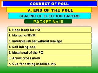 1. Hand book for PO
2. Manual of EVM
3. Indelible ink set without leakage
5. Metal seal of the PO
4. Self inking pad
6. Arrow cross mark
7. Cup for setting indelible ink.
PACKET No.III
SEALING OF ELECTION PAPERS
V. END OF THE POLL
CONDUCT OF POLL
 