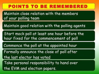 POINTS TO BE REMEMBERED
Maintain close relation with the members
of your polling team
Maintain good relation with the polling agents
Commence the poll at the appointed hour
Start mock poll at least one hour before the
hour fixed for the commencement of poll
Formally announce the close of poll after
the last elector has voted
Take personal responsibility to hand over
the EVM and election papers.
 
