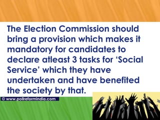 The Election Commission should bring a provision which makes it mandatory for candidates to declare atleast 3 tasks for ‘Social Service’ which they have undertaken and have benefited the society by that.  ©   www.pollreformindia.com 